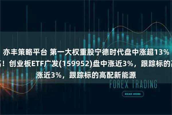 亦丰策略平台 第一大权重股宁德时代盘中涨超13%创历史新高！创业板ETF广发(159952)盘中涨近3%，跟踪标的高配新能源