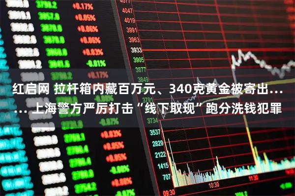 红启网 拉杆箱内藏百万元、340克黄金被寄出…… 上海警方严厉打击“线下取现”跑分洗钱犯罪