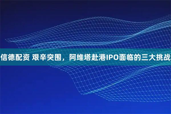 信德配资 艰辛突围，阿维塔赴港IPO面临的三大挑战