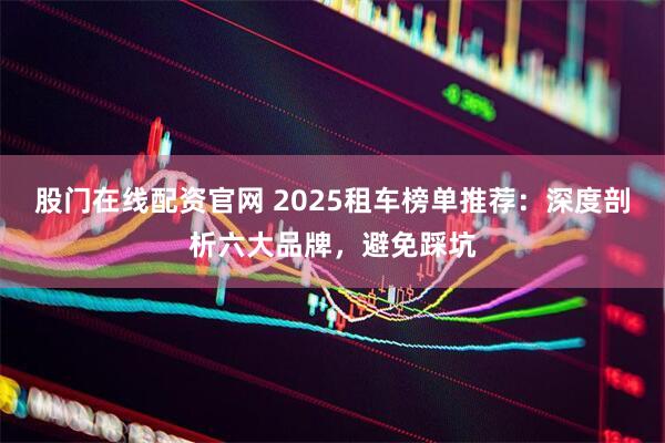 股门在线配资官网 2025租车榜单推荐：深度剖析六大品牌，避免踩坑