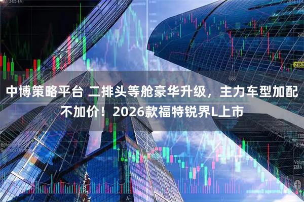 中博策略平台 二排头等舱豪华升级，主力车型加配不加价！2026款福特锐界L上市