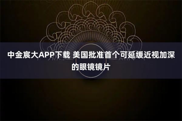 中金宸大APP下载 美国批准首个可延缓近视加深的眼镜镜片
