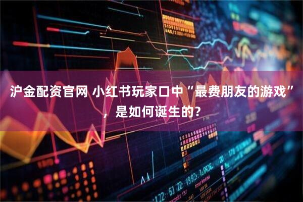 沪金配资官网 小红书玩家口中“最费朋友的游戏”，是如何诞生的？