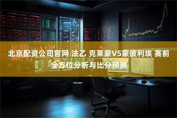 北京配资公司官网 法乙 克莱蒙VS蒙彼利埃 赛前全方位分析与比分预测