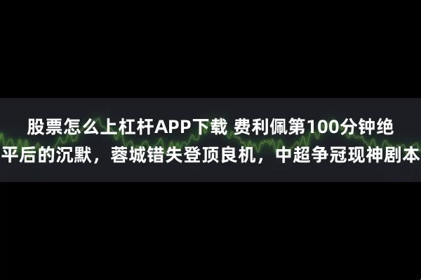 股票怎么上杠杆APP下载 费利佩第100分钟绝平后的沉默，蓉城错失登顶良机，中超争冠现神剧本