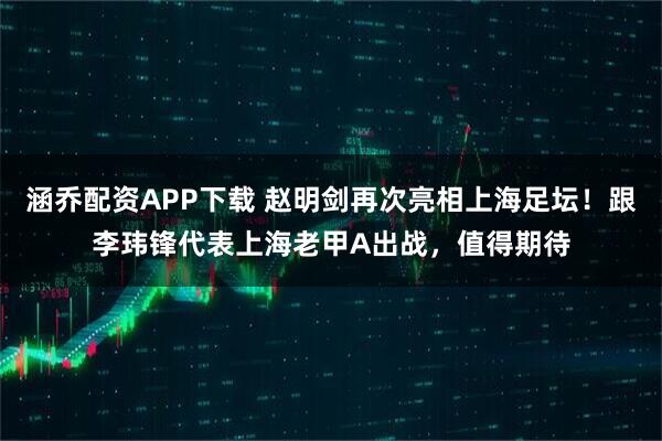 涵乔配资APP下载 赵明剑再次亮相上海足坛！跟李玮锋代表上海老甲A出战，值得期待