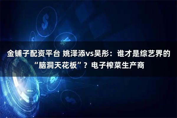 金铺子配资平台 姚泽添vs吴彤：谁才是综艺界的“脑洞天花板”？电子榨菜生产商