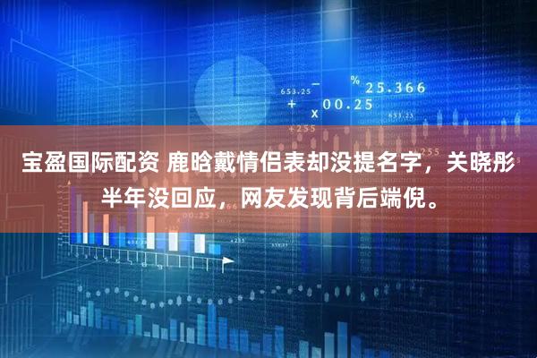 宝盈国际配资 鹿晗戴情侣表却没提名字，关晓彤半年没回应，网友发现背后端倪。