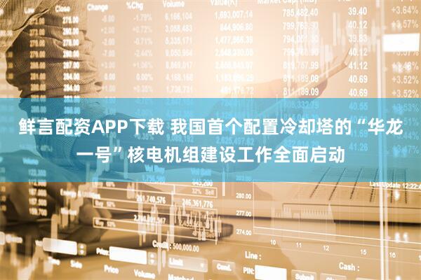 鲜言配资APP下载 我国首个配置冷却塔的“华龙一号”核电机组建设工作全面启动