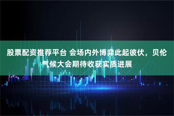 股票配资推荐平台 会场内外博弈此起彼伏，贝伦气候大会期待收获实质进展