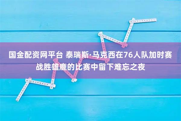 国金配资网平台 泰瑞斯·马克西在76人队加时赛战胜雄鹿的比赛中留下难忘之夜