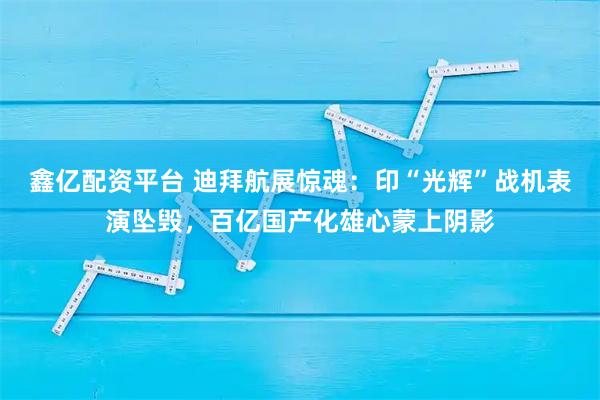鑫亿配资平台 迪拜航展惊魂：印“光辉”战机表演坠毁，百亿国产化雄心蒙上阴影