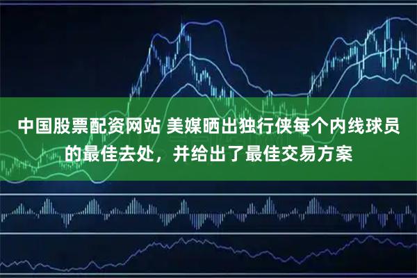 中国股票配资网站 美媒晒出独行侠每个内线球员的最佳去处，并给出了最佳交易方案