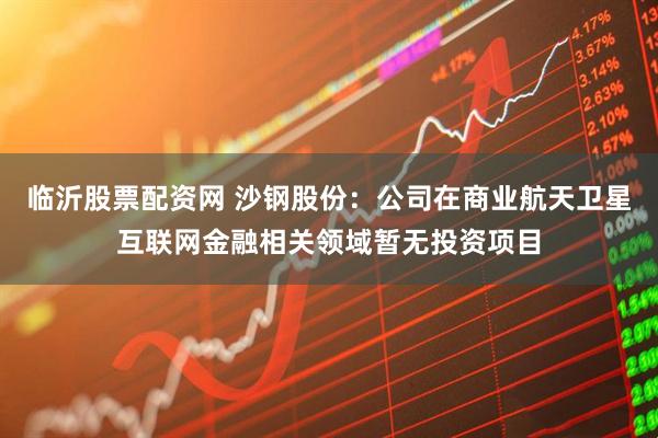 临沂股票配资网 沙钢股份：公司在商业航天卫星互联网金融相关领域暂无投资项目