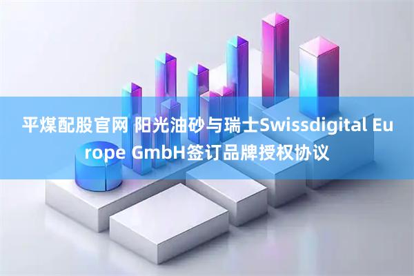 平煤配股官网 阳光油砂与瑞士Swissdigital Europe GmbH签订品牌授权协议