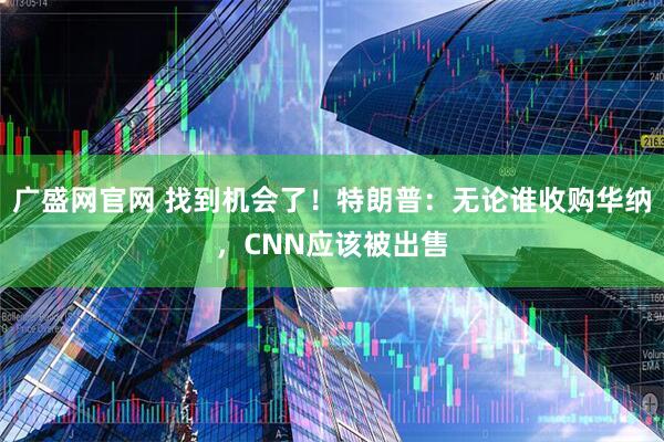 广盛网官网 找到机会了!特朗普:无论谁收购华纳,CNN应该被出售