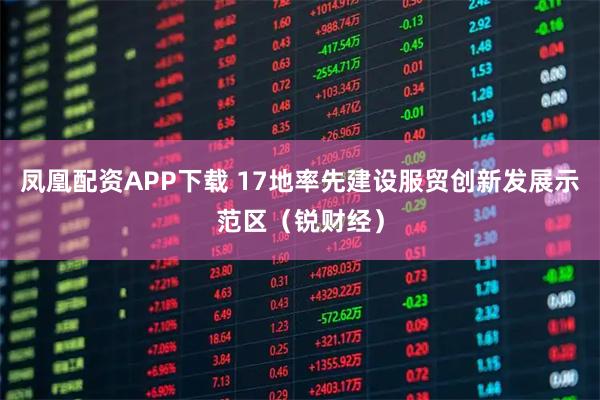凤凰配资APP下载 17地率先建设服贸创新发展示范区（锐财经）
