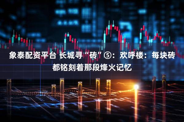 象泰配资平台 长城寻“砖”⑤：欢呼楼：每块砖都铭刻着那段烽火记忆