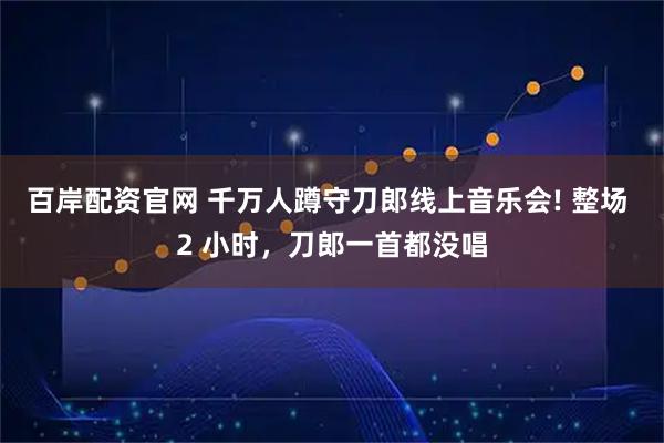 百岸配资官网 千万人蹲守刀郎线上音乐会! 整场 2 小时，刀郎一首都没唱