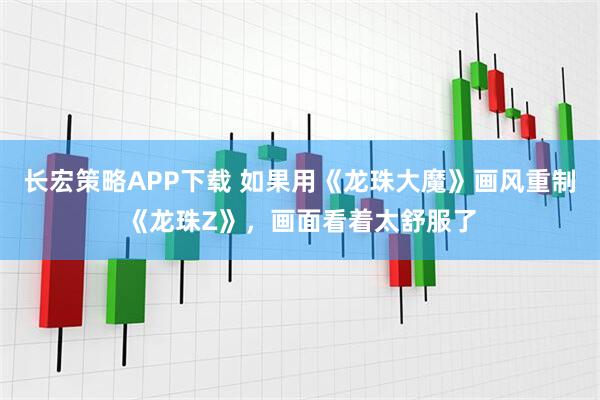 长宏策略APP下载 如果用《龙珠大魔》画风重制《龙珠Z》，画面看着太舒服了